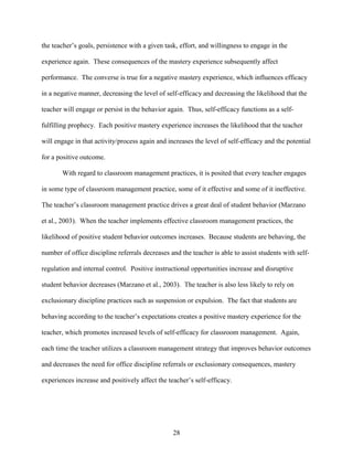 28
the teacher’s goals, persistence with a given task, effort, and willingness to engage in the
experience again. These consequences of the mastery experience subsequently affect
performance. The converse is true for a negative mastery experience, which influences efficacy
in a negative manner, decreasing the level of self-efficacy and decreasing the likelihood that the
teacher will engage or persist in the behavior again. Thus, self-efficacy functions as a self-
fulfilling prophecy. Each positive mastery experience increases the likelihood that the teacher
will engage in that activity/process again and increases the level of self-efficacy and the potential
for a positive outcome.
With regard to classroom management practices, it is posited that every teacher engages
in some type of classroom management practice, some of it effective and some of it ineffective.
The teacher’s classroom management practice drives a great deal of student behavior (Marzano
et al., 2003). When the teacher implements effective classroom management practices, the
likelihood of positive student behavior outcomes increases. Because students are behaving, the
number of office discipline referrals decreases and the teacher is able to assist students with self-
regulation and internal control. Positive instructional opportunities increase and disruptive
student behavior decreases (Marzano et al., 2003). The teacher is also less likely to rely on
exclusionary discipline practices such as suspension or expulsion. The fact that students are
behaving according to the teacher’s expectations creates a positive mastery experience for the
teacher, which promotes increased levels of self-efficacy for classroom management. Again,
each time the teacher utilizes a classroom management strategy that improves behavior outcomes
and decreases the need for office discipline referrals or exclusionary consequences, mastery
experiences increase and positively affect the teacher’s self-efficacy.
 