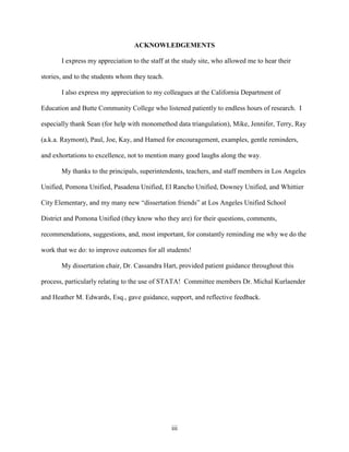 iii
ACKNOWLEDGEMENTS
I express my appreciation to the staff at the study site, who allowed me to hear their
stories, and to the students whom they teach.
I also express my appreciation to my colleagues at the California Department of
Education and Butte Community College who listened patiently to endless hours of research. I
especially thank Sean (for help with monomethod data triangulation), Mike, Jennifer, Terry, Ray
(a.k.a. Raymont), Paul, Joe, Kay, and Hamed for encouragement, examples, gentle reminders,
and exhortations to excellence, not to mention many good laughs along the way.
My thanks to the principals, superintendents, teachers, and staff members in Los Angeles
Unified, Pomona Unified, Pasadena Unified, El Rancho Unified, Downey Unified, and Whittier
City Elementary, and my many new “dissertation friends” at Los Angeles Unified School
District and Pomona Unified (they know who they are) for their questions, comments,
recommendations, suggestions, and, most important, for constantly reminding me why we do the
work that we do: to improve outcomes for all students!
My dissertation chair, Dr. Cassandra Hart, provided patient guidance throughout this
process, particularly relating to the use of STATA! Committee members Dr. Michal Kurlaender
and Heather M. Edwards, Esq., gave guidance, support, and reflective feedback.
 