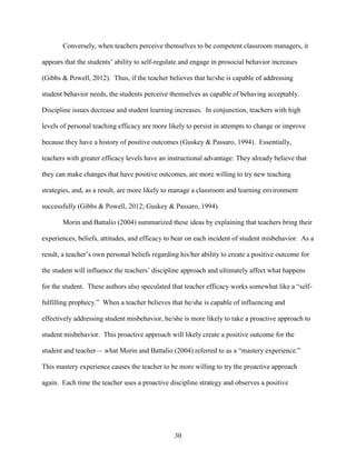 30
Conversely, when teachers perceive themselves to be competent classroom managers, it
appears that the students’ ability to self-regulate and engage in prosocial behavior increases
(Gibbs & Powell, 2012). Thus, if the teacher believes that he/she is capable of addressing
student behavior needs, the students perceive themselves as capable of behaving acceptably.
Discipline issues decrease and student learning increases. In conjunction, teachers with high
levels of personal teaching efficacy are more likely to persist in attempts to change or improve
because they have a history of positive outcomes (Guskey & Passaro, 1994). Essentially,
teachers with greater efficacy levels have an instructional advantage: They already believe that
they can make changes that have positive outcomes, are more willing to try new teaching
strategies, and, as a result, are more likely to manage a classroom and learning environment
successfully (Gibbs & Powell, 2012; Guskey & Passaro, 1994).
Morin and Battalio (2004) summarized these ideas by explaining that teachers bring their
experiences, beliefs, attitudes, and efficacy to bear on each incident of student misbehavior. As a
result, a teacher’s own personal beliefs regarding his/her ability to create a positive outcome for
the student will influence the teachers’ discipline approach and ultimately affect what happens
for the student. These authors also speculated that teacher efficacy works somewhat like a “self-
fulfilling prophecy.” When a teacher believes that he/she is capable of influencing and
effectively addressing student misbehavior, he/she is more likely to take a proactive approach to
student misbehavior. This proactive approach will likely create a positive outcome for the
student and teacher— what Morin and Battalio (2004) referred to as a “mastery experience.”
This mastery experience causes the teacher to be more willing to try the proactive approach
again. Each time the teacher uses a proactive discipline strategy and observes a positive
 
