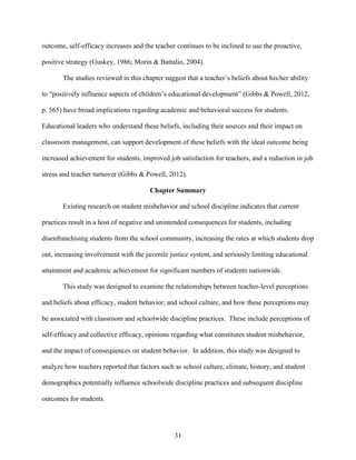 31
outcome, self-efficacy increases and the teacher continues to be inclined to use the proactive,
positive strategy (Guskey, 1986; Morin & Battalio, 2004).
The studies reviewed in this chapter suggest that a teacher’s beliefs about his/her ability
to “positively influence aspects of children’s educational development” (Gibbs & Powell, 2012,
p. 565) have broad implications regarding academic and behavioral success for students.
Educational leaders who understand these beliefs, including their sources and their impact on
classroom management, can support development of these beliefs with the ideal outcome being
increased achievement for students, improved job satisfaction for teachers, and a reduction in job
stress and teacher turnover (Gibbs & Powell, 2012).
Chapter Summary
Existing research on student misbehavior and school discipline indicates that current
practices result in a host of negative and unintended consequences for students, including
disenfranchising students from the school community, increasing the rates at which students drop
out, increasing involvement with the juvenile justice system, and seriously limiting educational
attainment and academic achievement for significant numbers of students nationwide.
This study was designed to examine the relationships between teacher-level perceptions
and beliefs about efficacy, student behavior, and school culture, and how these perceptions may
be associated with classroom and schoolwide discipline practices. These include perceptions of
self-efficacy and collective efficacy, opinions regarding what constitutes student misbehavior,
and the impact of consequences on student behavior. In addition, this study was designed to
analyze how teachers reported that factors such as school culture, climate, history, and student
demographics potentially influence schoolwide discipline practices and subsequent discipline
outcomes for students.
 