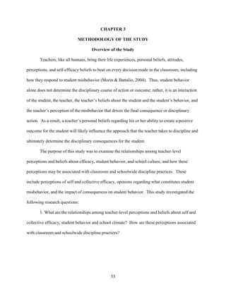 33
CHAPTER 3
METHODOLOGY OF THE STUDY
Overview of the Study
Teachers, like all humans, bring their life experiences, personal beliefs, attitudes,
perceptions, and self-efficacy beliefs to bear on every decision made in the classroom, including
how they respond to student misbehavior (Morin & Battalio, 2004). Thus, student behavior
alone does not determine the disciplinary course of action or outcome; rather, it is an interaction
of the student, the teacher, the teacher’s beliefs about the student and the student’s behavior, and
the teacher’s perception of the misbehavior that drives the final consequence or disciplinary
action. As a result, a teacher’s personal beliefs regarding his or her ability to create a positive
outcome for the student will likely influence the approach that the teacher takes to discipline and
ultimately determine the disciplinary consequences for the student.
The purpose of this study was to examine the relationships among teacher-level
perceptions and beliefs about efficacy, student behavior, and school culture, and how these
perceptions may be associated with classroom and schoolwide discipline practices. These
include perceptions of self and collective efficacy, opinions regarding what constitutes student
misbehavior, and the impact of consequences on student behavior. This study investigated the
following research questions:
1. What are the relationships among teacher-level perceptions and beliefs about self and
collective efficacy, student behavior and school climate? How are these perceptions associated
with classroom and schoolwide discipline practices?
 