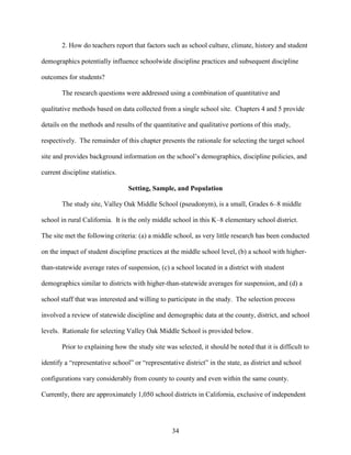 34
2. How do teachers report that factors such as school culture, climate, history and student
demographics potentially influence schoolwide discipline practices and subsequent discipline
outcomes for students?
The research questions were addressed using a combination of quantitative and
qualitative methods based on data collected from a single school site. Chapters 4 and 5 provide
details on the methods and results of the quantitative and qualitative portions of this study,
respectively. The remainder of this chapter presents the rationale for selecting the target school
site and provides background information on the school’s demographics, discipline policies, and
current discipline statistics.
Setting, Sample, and Population
The study site, Valley Oak Middle School (pseudonym), is a small, Grades 6–8 middle
school in rural California. It is the only middle school in this K–8 elementary school district.
The site met the following criteria: (a) a middle school, as very little research has been conducted
on the impact of student discipline practices at the middle school level, (b) a school with higher-
than-statewide average rates of suspension, (c) a school located in a district with student
demographics similar to districts with higher-than-statewide averages for suspension, and (d) a
school staff that was interested and willing to participate in the study. The selection process
involved a review of statewide discipline and demographic data at the county, district, and school
levels. Rationale for selecting Valley Oak Middle School is provided below.
Prior to explaining how the study site was selected, it should be noted that it is difficult to
identify a “representative school” or “representative district” in the state, as district and school
configurations vary considerably from county to county and even within the same county.
Currently, there are approximately 1,050 school districts in California, exclusive of independent
 