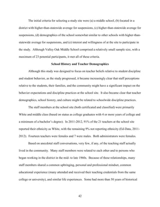 42
The initial criteria for selecting a study site were (a) a middle school, (b) located in a
district with higher-than-statewide average for suspensions, (c) higher-than-statewide average for
suspensions, (d) demographics of the school somewhat similar to other schools with higher-than-
statewide average for suspensions, and (e) interest and willingness of at the site to participate in
the study. Although Valley Oak Middle School comprised a relatively small sample size, with a
maximum of 23 potential participants, it met all of these criteria.
School History and Teacher Demographics
Although this study was designed to focus on teacher beliefs relative to student discipline
and student behavior, as the study progressed, it became increasingly clear that staff perceptions
relative to the students, their families, and the community might have a significant impact on the
behavior expectations and discipline practices at the school site. It also became clear that teacher
demographics, school history, and culture might be related to schoolwide discipline practices.
The staff members at the school site (both certificated and classified) were primarily
White and middle class (based on status as college graduates with 4 or more years of college and
a minimum of a bachelor’s degree). In 2011-2012, 91% of the 21 teachers at the school site
reported their ethnicity as White, with the remaining 9% not reporting ethnicity (Ed-Data, 2011-
2012). Fourteen teachers were females and 7 were males. Both administrators were females.
Based on anecdotal staff conversations, very few, if any, of the teaching staff actually
lived in the community. Many staff members were related to each other and to persons who
began working in the district in the mid- to late 1960s. Because of these relationships, many
staff members shared a common upbringing, personal and professional mindset, common
educational experience (many attended and received their teaching credentials from the same
college or university), and similar life experiences. Some had more than 50 years of historical
 