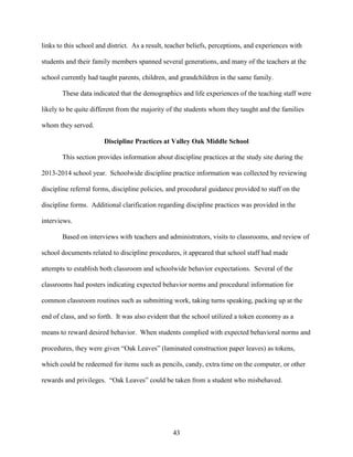 43
links to this school and district. As a result, teacher beliefs, perceptions, and experiences with
students and their family members spanned several generations, and many of the teachers at the
school currently had taught parents, children, and grandchildren in the same family.
These data indicated that the demographics and life experiences of the teaching staff were
likely to be quite different from the majority of the students whom they taught and the families
whom they served.
Discipline Practices at Valley Oak Middle School
This section provides information about discipline practices at the study site during the
2013-2014 school year. Schoolwide discipline practice information was collected by reviewing
discipline referral forms, discipline policies, and procedural guidance provided to staff on the
discipline forms. Additional clarification regarding discipline practices was provided in the
interviews.
Based on interviews with teachers and administrators, visits to classrooms, and review of
school documents related to discipline procedures, it appeared that school staff had made
attempts to establish both classroom and schoolwide behavior expectations. Several of the
classrooms had posters indicating expected behavior norms and procedural information for
common classroom routines such as submitting work, taking turns speaking, packing up at the
end of class, and so forth. It was also evident that the school utilized a token economy as a
means to reward desired behavior. When students complied with expected behavioral norms and
procedures, they were given “Oak Leaves” (laminated construction paper leaves) as tokens,
which could be redeemed for items such as pencils, candy, extra time on the computer, or other
rewards and privileges. “Oak Leaves” could be taken from a student who misbehaved.
 