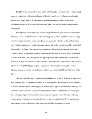 44
In addition to a system of rewards, school staff utilized a complex system of alphabetized
levels, in conjunction with numerical steps, to identify which types of behaviors constituted a
teacher-level intervention, with a subsequent negative consequence, and which types of
behaviors were to be referred to the administration for review and determination of a negative
consequence.
Consequences could range from teacher-assigned sanctions, after-school or lunch-period
detention; a period in the “Alternative Education Program” (AEP), which functioned as a single
period of suspension or time out; in-school suspension, usually a full day in the AEP room; or
out-of-school suspension, in which the student was not allowed to come to school for a period of
time, usually 1 to 5 days. The most severe consequence the administration could assign was
expulsion, with a recommendation to the governing board that the student no longer be allowed
to attend the school. This consequence was typically reserved for students who accumulated
more than 20 days of suspension or who committed the most serious offenses listed in California
Education Code § 48900 (e.g., weapons, drugs, illicit substances, harassment, hate crimes,
fighting, violence or causing physical injury, robbery and extortion; California Education Code,
2015).
The first part of the level system consisted of Levels A, B, and C, designed to address the
most common types of misbehavior that occur in the classroom. The level system was intended
to provide teachers options for managing and addressing the types of behaviors that generally fall
under the teacher’s purview. Teachers were expected to address student behaviors that ranged
from talking during instruction, interrupting instruction, excessive noise, defiance, profanity,
obscene gestures, harassment, cheating, throwing objects, using electronic devices, possessing
inappropriate items, tardies, dress code violations, and being unprepared for class.
 