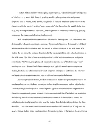 45
Teachers had discretion when assigning a consequence. Options included warnings, loss
of privileges or rewards (Oak Leaves), grading penalties, changes in seating assignment,
telephone calls to parents, notes parents, assignment of “teacher detention” (after school in the
classroom with the teacher), writing “study paragraphs” that focused on the specific infraction
(e.g., why it is important to do classwork), and assignment of community service (e.g., picking
up trash on the playground, cleaning the classroom).
With strict interpretation of the levels, teachers had three options. The first offense was
designated Level A and constituted a warning. The second offense was designated Level B and
became an after-school detention with the teacher or a lunch detention in the AEP room. If a
student did not attend the assigned detention, he/she was assigned two after-school detentions in
the AEP room. The third offense was designated as Level C and the student was assigned a
period in the AEP room, a telephone call was made to parents, and a “Student Study Team”
meeting was held. Student Study Team meetings were typically a conference with parents,
student, teachers, and administrators in which all parties attempted to understand the behavior
and work with the student to create a plan to mitigate inappropriate behaviors.
According to administrators, teachers were advised that the assignment of levels was not
mandatory but was provided as a suggestion for how to address common student misbehavior.
Teachers were given the option of addressing these types of misbehaviors utilizing their own
classroom management system; however, it was communicated that, if a student was struggling
behaviorally and the teacher had not documented actions taken in an attempt to address the
misbehavior, the teacher could not later send the student directly to the administration for these
behaviors. Thus, teachers sometimes found themselves in a difficult situation: If they used the
level system, a student might escalate quickly through the system. If the teacher chose not to use
 