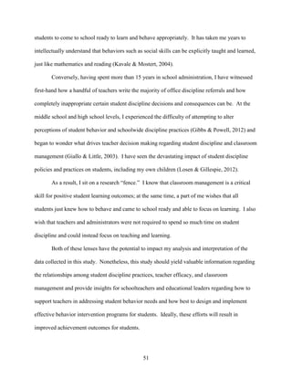 51
students to come to school ready to learn and behave appropriately. It has taken me years to
intellectually understand that behaviors such as social skills can be explicitly taught and learned,
just like mathematics and reading (Kavale & Mostert, 2004).
Conversely, having spent more than 15 years in school administration, I have witnessed
first-hand how a handful of teachers write the majority of office discipline referrals and how
completely inappropriate certain student discipline decisions and consequences can be. At the
middle school and high school levels, I experienced the difficulty of attempting to alter
perceptions of student behavior and schoolwide discipline practices (Gibbs & Powell, 2012) and
began to wonder what drives teacher decision making regarding student discipline and classroom
management (Giallo & Little, 2003). I have seen the devastating impact of student discipline
policies and practices on students, including my own children (Losen & Gillespie, 2012).
As a result, I sit on a research “fence.” I know that classroom management is a critical
skill for positive student learning outcomes; at the same time, a part of me wishes that all
students just knew how to behave and came to school ready and able to focus on learning. I also
wish that teachers and administrators were not required to spend so much time on student
discipline and could instead focus on teaching and learning.
Both of these lenses have the potential to impact my analysis and interpretation of the
data collected in this study. Nonetheless, this study should yield valuable information regarding
the relationships among student discipline practices, teacher efficacy, and classroom
management and provide insights for schoolteachers and educational leaders regarding how to
support teachers in addressing student behavior needs and how best to design and implement
effective behavior intervention programs for students. Ideally, these efforts will result in
improved achievement outcomes for students.
 