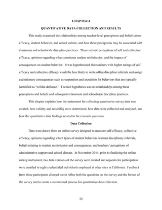 52
CHAPTER 4
QUANTITATIVE DATA COLLECTION AND RESULTS
This study examined the relationships among teacher-level perceptions and beliefs about
efficacy, student behavior, and school culture, and how these perceptions may be associated with
classroom and schoolwide discipline practices. These include perceptions of self and collective
efficacy, opinions regarding what constitutes student misbehavior, and the impact of
consequences on student behavior. It was hypothesized that teachers with higher ratings of self-
efficacy and collective efficacy would be less likely to write office discipline referrals and assign
exclusionary consequences such as suspension and expulsion for behaviors that are typically
identified as “willful defiance.” The null hypothesis was no relationships among these
perceptions and beliefs and subsequent classroom and schoolwide discipline practices.
This chapter explains how the instrument for collecting quantitative survey data was
created, how validity and reliability were determined, how data were collected and analyzed, and
how the quantitative data findings related to the research questions.
Data Collection
Data were drawn from an online survey designed to measure self-efficacy, collective
efficacy, opinions regarding which types of student behaviors warrant disciplinary referrals,
beliefs relating to student misbehavior and consequences, and teachers’ perceptions of
administrative support and school climate. In November 2014, prior to finalizing the online
survey instrument, two beta versions of the survey were created and requests for participation
were emailed to eight credentialed individuals employed at other sites in California. Feedback
from these participants allowed me to refine both the questions on the survey and the format of
the survey and to create a streamlined process for quantitative data collection.
 