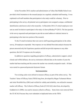 53
In late November 2014, teachers and administrators at Valley Oak Middle School were
provided a brief orientation to the research project at a regularly scheduled staff meeting. It was
explained to all staff members that participation in the study would be voluntary. Prior to
participating in the survey, all potential survey participants were assigned a unique, confidential
identification code known only to the researcher. In December 2014, 23 school employees were
sent an email invitation to participate in the study via SurveyMonkey™ (2015). The last question
in the survey requested each participant to provide an email address to indicate interest in
participating in the interview portion of the research.
To the 23 email invitations that were sent to staff requesting participation in the online
survey, 20 employees responded. One response set was deleted from data analysis because the
person answered only the Experience question and did not provide responses to any other
questions; this left 19 response sets for analysis.
In addition to questions regarding perception of efficacy, administrative support, school
climate and willful defiance, the survey instrument collected data on the number of years the
teacher had been teaching and the courses the teacher was currently assigned to teach. All data
were stored in a password-protected electronic format.
Instrumentation
Two existing scales were utilized to measure efficacy as part of the online survey. The
Teachers’ Sense of Efficacy Scale (TSES) long form, developed by Megan Tschannen-Moran
and Anita Woolfolk Hoy (2001) and verified for validity and reliability, was utilized to measure
teacher self-efficacy. The Collective Efficacy Scale (CE-SCALE) short form, developed by
Goddard et al. (2000), was used to measure collective efficacy. Some items were removed from
the CE-SCALE because they were redundant or duplicated items on the TSES.
 