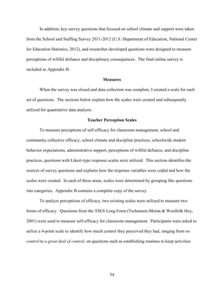 54
In addition, key survey questions that focused on school climate and support were taken
from the School and Staffing Survey 2011-2012 (U.S. Department of Education, National Center
for Education Statistics, 2012), and researcher-developed questions were designed to measure
perceptions of willful defiance and disciplinary consequences. The final online survey is
included as Appendix B.
Measures
When the survey was closed and data collection was complete, I created a scale for each
set of questions. The sections below explain how the scales were created and subsequently
utilized for quantitative data analysis.
Teacher Perception Scales
To measure perceptions of self-efficacy for classroom management, school and
community collective efficacy, school climate and discipline practices, schoolwide student
behavior expectations, administrative support, perceptions of willful defiance, and discipline
practices, questions with Likert-type response scales were utilized. This section identifies the
sources of survey questions and explains how the response variables were coded and how the
scales were created. In each of these areas, scales were determined by grouping like questions
into categories. Appendix B contains a complete copy of the survey.
To analyze perceptions of efficacy, two existing scales were utilized to measure two
forms of efficacy. Questions from the TSES Long Form (Tschannen-Moran & Woolfolk Hoy,
2001) were used to measure self-efficacy for classroom management. Participants were asked to
utilize a 4-point scale to identify how much control they perceived they had, ranging from no
control to a great deal of control, on questions such as establishing routines to keep activities
 