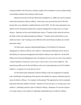 55
running smoothly in the classroom, calming a student who is disruptive or noisy, and preventing
a few problem students from ruining an entire lesson.
Questions from the CE-SCALE Short Form (Goddard et al., 2000) were used to measure
school and community collective efficacy. Some items were removed from the CE-SCALE
because they were redundant or duplicated items on the TSES. For this scale, participants were
asked to review the question and provide a response ranging from strongly agree to strongly
disagree. Questions on this scale included items such as, “Teachers at this school do not have
the skills to deal with student disciplinary problems,” “Teachers at this school believe every
student can learn,” and “Learning is more difficult at this school because students are worried
about their safety.”
For both scales, responses indicating high degrees of self-efficacy for classroom
management or collective efficacy were coded as 1 and responses indicating a lower sense of
self-efficacy for classroom management and collective efficacy were coded as 0. On the Self-
Efficacy for Classroom Management scale, all responses of a great deal of control were coded as
1 and all responses of moderate control, minor control, and o control were coded as 0. The
maximum possible score for the self-efficacy scale was 8, representing the sum of all variables
coded as 1, a response of a great deal of control.
For the School and Community Collective Efficacy scale, the assignment of a specific
code varied based on the phrasing of the question and whether the response indicated a positive
sense of collective efficacy. For example, for the prompt “The opportunities in this community
help ensure that these students will learn,” responses of somewhat agree or strongly agree were
coded as 1, indicating a positive sense of collective efficacy. Responses of somewhat disagree
or strongly disagree were coded as 0, indicating a diminished sense of collective efficacy.
 