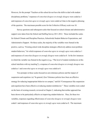 56
However, for the prompt “Teachers at this school do not have the skills to deal with student
disciplinary problems,” responses of somewhat disagree or strongly disagree were coded as 1
and responses of somewhat agree or strongly agree were coded as 0 due to the negative phrasing
of the question. The maximum possible score for the Collective Efficacy scale was 10.
Survey questions and subsequent scales that focused on school climate and administrative
support were taken from the School and Staffing Survey 2011-2012. These included the scales
for School Climate and Discipline Practices, Schoolwide Student Behavior Expectations, and
Administrative Support. On these scales, the majority of the variables were framed in the
positive, such as, “Existing school-wide discipline strategies effectively address most problem
student behaviors,” for which responses of somewhat agree or strongly agree were coded as 1
and responses of somewhat disagree or strongly disagree were coded as 0. In the few instances
in which the variable was framed in the negative (e.g., “The level of student misbehavior at this
school interferes with my teaching”), a response of somewhat disagree or strongly disagree was
coded as 1 and somewhat agree or strongly agree was coded as 0.
Two prompts in these scales focused on zero tolerance policies and the impact of
suspension and expulsion: (a) “In general, Zero Tolerance policies have been an effective
strategy for reducing inappropriate behavior on campus,” and (b) “Consequences like suspension
and expulsion have been effective at reducing student misbehavior.” These variables were coded
on the basis of existing research, reviewed in Chapter 2, indicating that neither approach has
been shown to be particularly effective at improving student behavior. Thus, for these two
variables, responses regarding effectiveness of somewhat disagree or strongly disagree were
coded 1 and responses of somewhat agree or strongly agree were coded as 0. The maximum
 