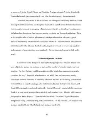 57
scores were 9 for the School Climate and Discipline Practices subscale, 7 for the Schoolwide
Student Behavior Expectations subscale, and 8 for the Administrative Support subscale.
To measure perceptions of willful defiance and subsequent disciplinary decisions, I used
existing student referral forms and discipline documents to identify some of the most common
reasons teachers provide for assigning office discipline referrals or disciplinary consequences,
including class disruptions, chewing gum, arguing, profanity, and dress code violations. These
scales provided a list of student behaviors and asked participants how often each type of
behavior would likely result in an office discipline referral or a recommendation for suspension
on the basis of willful defiance. For both scales, responses of rarely or never were coded as 1
and responses of always or often were coded as 0. The maximum scale score for both scales
was 9.
Teacher Background Variables
In addition to scales designed to measure teacher perceptions, I collected data on what
core subjects the teacher was assigned to teach and the number of years the teacher had been
teaching. The Core Subjects variable was determined by which class assignments generally
constitute the “core” for middle school students and which class assignments are usually
considered “elective” in nature, or something other than the core. For this study, Core Subjects
were identified as English/Language Arts, Mathematics, Science, History/Social Studies, and
General Elementary (primarily self-contained). General Elementary was included to incorporate
Grade 6, as most teachers assigned to teach sixth grade teach the core. All other subjects were
designated as “Other Subjects.” These included Art/Music, Vocational, Physical Education,
Independent Study, Community Day, and Administration. For this variable, Core Subjects were
assigned a code of 1 and Other Subjects were assigned a code of 0.
 