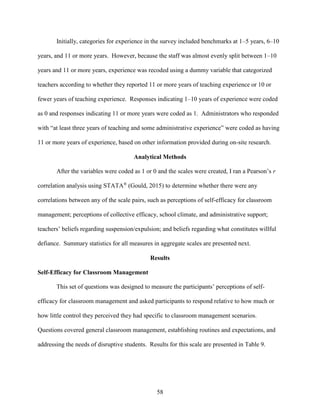 58
Initially, categories for experience in the survey included benchmarks at 1–5 years, 6–10
years, and 11 or more years. However, because the staff was almost evenly split between 1–10
years and 11 or more years, experience was recoded using a dummy variable that categorized
teachers according to whether they reported 11 or more years of teaching experience or 10 or
fewer years of teaching experience. Responses indicating 1–10 years of experience were coded
as 0 and responses indicating 11 or more years were coded as 1. Administrators who responded
with “at least three years of teaching and some administrative experience” were coded as having
11 or more years of experience, based on other information provided during on-site research.
Analytical Methods
After the variables were coded as 1 or 0 and the scales were created, I ran a Pearson’s r
correlation analysis using STATA®
(Gould, 2015) to determine whether there were any
correlations between any of the scale pairs, such as perceptions of self-efficacy for classroom
management; perceptions of collective efficacy, school climate, and administrative support;
teachers’ beliefs regarding suspension/expulsion; and beliefs regarding what constitutes willful
defiance. Summary statistics for all measures in aggregate scales are presented next.
Results
Self-Efficacy for Classroom Management
This set of questions was designed to measure the participants’ perceptions of self-
efficacy for classroom management and asked participants to respond relative to how much or
how little control they perceived they had specific to classroom management scenarios.
Questions covered general classroom management, establishing routines and expectations, and
addressing the needs of disruptive students. Results for this scale are presented in Table 9.
 