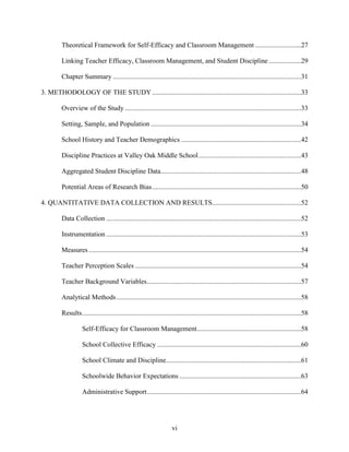 vi
Theoretical Framework for Self-Efficacy and Classroom Management ...........................27
Linking Teacher Efficacy, Classroom Management, and Student Discipline...................29
Chapter Summary ..............................................................................................................31
3. METHODOLOGY OF THE STUDY .......................................................................................33
Overview of the Study .......................................................................................................33
Setting, Sample, and Population........................................................................................34
School History and Teacher Demographics ......................................................................42
Discipline Practices at Valley Oak Middle School............................................................43
Aggregated Student Discipline Data..................................................................................48
Potential Areas of Research Bias.......................................................................................50
4. QUANTITATIVE DATA COLLECTION AND RESULTS....................................................52
Data Collection ..................................................................................................................52
Instrumentation ..................................................................................................................53
Measures ............................................................................................................................54
Teacher Perception Scales .................................................................................................54
Teacher Background Variables..........................................................................................57
Analytical Methods............................................................................................................58
Results................................................................................................................................58
Self-Efficacy for Classroom Management.............................................................58
School Collective Efficacy ....................................................................................60
School Climate and Discipline...............................................................................61
Schoolwide Behavior Expectations .......................................................................63
Administrative Support..........................................................................................64
 