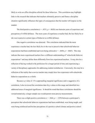 71
likely to write an office discipline referral for these behaviors. This correlation may highlight
links to the research that indicates that teachers ultimately perceive and frame a discipline
situation significantly influences the types of consequences that the teacher will impose on the
student.
The third positive correlation (r = .4351, p = .0626) was between years of experience and
perceptions of willful defiance. The more years of experience a teacher had, the less likely he or
she was to perceive certain types of behavior as willful defiance.
One negative correlation was detected. This correlation indicated that the more
experience a teacher had, the less likely he or she was to perceive that schoolwide behavior
expectations had been established and were being enforced (r = -.4656, p = .0445). This may
indicate that more experienced teachers have a different understanding of “schoolwide behavior
expectations” and may define them differently from less experienced teachers. It may also be a
reflection of having worked in the profession for a longer period of time and experiencing a
variety of disciplinary approaches for addressing student misbehavior. Conversely, this may be a
reflection of the reality that a novice teacher may simply have less experience with schoolwide
behavior expectations as a whole.
Because a p value of .15 is approaching marginal significance and is suggestive of a
correlation, I also reviewed the correlation data for p values in this range and identified two
additional areas of marginal significance. It should be noted that these correlations should be
viewed tentatively; a larger sample size would permit more precise measurements.
There was a slight positive correlation (r = .3664, p = .1229) between a participant’s
perception that schoolwide behavior expectations had been established, were being taught, and
were being reinforced and his/her perceptions of a positive school climate and positive school
 