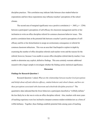 72
discipline practices. This correlation may indicate links between clear student behavior
expectations and how these expectations may influence teachers’ perceptions of the school
climate.
The second area of marginal significance was a positive correlation (r = .3605, p = .1294)
between a participant’s perceptions of self-efficacy for classroom management and his or her
inclination to write an office discipline referral for common classroom behavior issues. This
positive correlation hints at the potential link between a teacher’s positive perceptions of self-
efficacy and his or her disinclination to assign an exclusionary consequence or referral for
common classroom infractions. This was an area that I had hoped to explore in depth by
examining the number of office discipline referrals each teacher wrote and the reasons for the
referral; however, because I was unable to secure office discipline referral data by teacher, I was
unable to determine any explicit, definitive findings. This area certainly warrants additional
research with a larger sample to investigate whether the finding carries statistical significance.
Discussion
Findings for Research Question 1
Research Question 1 asked, What are the relationships between teacher-level perceptions
and beliefs about self and collective efficacy, student behavior and school climate, and how are
these perceptions associated with classroom and schoolwide discipline practices? The
quantitative data indicated that the fewer behaviors a participant classified as “willfully defiant,”
the less likely he or she was to write an office discipline referral. Also, teachers with more years
of teaching experience were less inclined to interpret common student misbehaviors as a form of
willful defiance. Together, these findings establish potential links among years of teaching
 