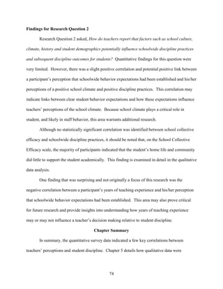 74
Findings for Research Question 2
Research Question 2 asked, How do teachers report that factors such as school culture,
climate, history and student demographics potentially influence schoolwide discipline practices
and subsequent discipline outcomes for students? Quantitative findings for this question were
very limited. However, there was a slight positive correlation and potential positive link between
a participant’s perception that schoolwide behavior expectations had been established and his/her
perceptions of a positive school climate and positive discipline practices. This correlation may
indicate links between clear student behavior expectations and how these expectations influence
teachers’ perceptions of the school climate. Because school climate plays a critical role in
student, and likely in staff behavior, this area warrants additional research.
Although no statistically significant correlation was identified between school collective
efficacy and schoolwide discipline practices, it should be noted that, on the School Collective
Efficacy scale, the majority of participants indicated that the student’s home life and community
did little to support the student academically. This finding is examined in detail in the qualitative
data analysis.
One finding that was surprising and not originally a focus of this research was the
negative correlation between a participant’s years of teaching experience and his/her perception
that schoolwide behavior expectations had been established. This area may also prove critical
for future research and provide insights into understanding how years of teaching experience
may or may not influence a teacher’s decision making relative to student discipline.
Chapter Summary
In summary, the quantitative survey data indicated a few key correlations between
teachers’ perceptions and student discipline. Chapter 5 details how qualitative data were
 