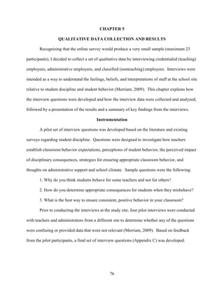 76
CHAPTER 5
QUALITATIVE DATA COLLECTION AND RESULTS
Recognizing that the online survey would produce a very small sample (maximum 23
participants), I decided to collect a set of qualitative data by interviewing credentialed (teaching)
employees, administrative employees, and classified (nonteaching) employees. Interviews were
intended as a way to understand the feelings, beliefs, and interpretations of staff at the school site
relative to student discipline and student behavior (Merriam, 2009). This chapter explains how
the interview questions were developed and how the interview data were collected and analyzed,
followed by a presentation of the results and a summary of key findings from the interviews.
Instrumentation
A pilot set of interview questions was developed based on the literature and existing
surveys regarding student discipline. Questions were designed to investigate how teachers
establish classroom behavior expectations, perceptions of student behavior, the perceived impact
of disciplinary consequences, strategies for ensuring appropriate classroom behavior, and
thoughts on administrative support and school climate. Sample questions were the following:
1. Why do you think students behave for some teachers and not for others?
2. How do you determine appropriate consequences for students when they misbehave?
3. What is the best way to ensure consistent, positive behavior in your classroom?
Prior to conducting the interviews at the study site, four pilot interviews were conducted
with teachers and administrators from a different site to determine whether any of the questions
were confusing or provided data that were not relevant (Merriam, 2009). Based on feedback
from the pilot participants, a final set of interview questions (Appendix C) was developed.
 