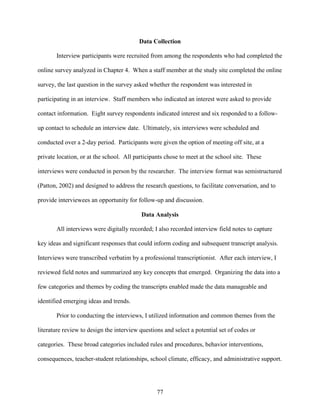 77
Data Collection
Interview participants were recruited from among the respondents who had completed the
online survey analyzed in Chapter 4. When a staff member at the study site completed the online
survey, the last question in the survey asked whether the respondent was interested in
participating in an interview. Staff members who indicated an interest were asked to provide
contact information. Eight survey respondents indicated interest and six responded to a follow-
up contact to schedule an interview date. Ultimately, six interviews were scheduled and
conducted over a 2-day period. Participants were given the option of meeting off site, at a
private location, or at the school. All participants chose to meet at the school site. These
interviews were conducted in person by the researcher. The interview format was semistructured
(Patton, 2002) and designed to address the research questions, to facilitate conversation, and to
provide interviewees an opportunity for follow-up and discussion.
Data Analysis
All interviews were digitally recorded; I also recorded interview field notes to capture
key ideas and significant responses that could inform coding and subsequent transcript analysis.
Interviews were transcribed verbatim by a professional transcriptionist. After each interview, I
reviewed field notes and summarized any key concepts that emerged. Organizing the data into a
few categories and themes by coding the transcripts enabled made the data manageable and
identified emerging ideas and trends.
Prior to conducting the interviews, I utilized information and common themes from the
literature review to design the interview questions and select a potential set of codes or
categories. These broad categories included rules and procedures, behavior interventions,
consequences, teacher-student relationships, school climate, efficacy, and administrative support.
 