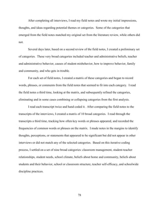78
After completing all interviews, I read my field notes and wrote my initial impressions,
thoughts, and ideas regarding potential themes or categories. Some of the categories that
emerged from the field notes matched my original set from the literature review, while others did
not.
Several days later, based on a second review of the field notes, I created a preliminary set
of categories. These very broad categories included teacher and administrative beliefs, teacher
and administrative behavior, causes of student misbehavior, how to improve behavior, family
and community, and who gets in trouble.
For each set of field notes, I created a matrix of these categories and began to record
words, phrases, or comments from the field notes that seemed to fit into each category. I read
the field notes a third time, looking at the matrix, and subsequently refined the categories,
eliminating and in some cases combining or collapsing categories from the first analysis.
I read each transcript twice and hand coded it. After comparing the field notes to the
transcripts of the interviews, I created a matrix of 10 broad categories. I read through the
transcripts a third time, tracking how often key words or phrases appeared, and recorded the
frequencies of common words or phrases on the matrix. I made notes in the margins to identify
thoughts, perceptions, or statements that appeared to be significant but did not appear in other
interviews or did not match any of the selected categories. Based on this iterative coding
process, I settled on a set of nine broad categories: classroom management, student-teacher
relationships, student needs, school climate, beliefs about home and community, beliefs about
students and their behavior, school or classroom structure, teacher self-efficacy, and schoolwide
discipline practices.
 