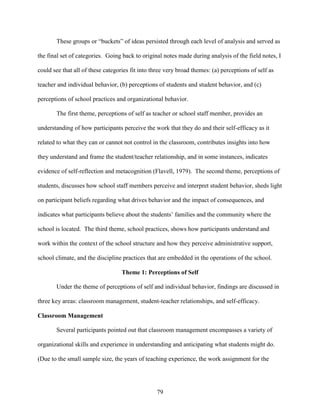 79
These groups or “buckets” of ideas persisted through each level of analysis and served as
the final set of categories. Going back to original notes made during analysis of the field notes, I
could see that all of these categories fit into three very broad themes: (a) perceptions of self as
teacher and individual behavior, (b) perceptions of students and student behavior, and (c)
perceptions of school practices and organizational behavior.
The first theme, perceptions of self as teacher or school staff member, provides an
understanding of how participants perceive the work that they do and their self-efficacy as it
related to what they can or cannot not control in the classroom, contributes insights into how
they understand and frame the student/teacher relationship, and in some instances, indicates
evidence of self-reflection and metacognition (Flavell, 1979). The second theme, perceptions of
students, discusses how school staff members perceive and interpret student behavior, sheds light
on participant beliefs regarding what drives behavior and the impact of consequences, and
indicates what participants believe about the students’ families and the community where the
school is located. The third theme, school practices, shows how participants understand and
work within the context of the school structure and how they perceive administrative support,
school climate, and the discipline practices that are embedded in the operations of the school.
Theme 1: Perceptions of Self
Under the theme of perceptions of self and individual behavior, findings are discussed in
three key areas: classroom management, student-teacher relationships, and self-efficacy.
Classroom Management
Several participants pointed out that classroom management encompasses a variety of
organizational skills and experience in understanding and anticipating what students might do.
(Due to the small sample size, the years of teaching experience, the work assignment for the
 