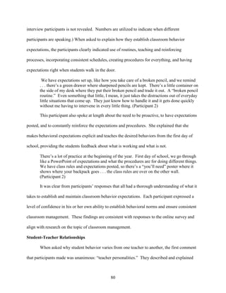 80
interview participants is not revealed. Numbers are utilized to indicate when different
participants are speaking.) When asked to explain how they establish classroom behavior
expectations, the participants clearly indicated use of routines, teaching and reinforcing
processes, incorporating consistent schedules, creating procedures for everything, and having
expectations right when students walk in the door.
We have expectations set up, like how you take care of a broken pencil, and we remind
. . . there’s a green drawer where sharpened pencils are kept. There’s a little container on
the side of my desk where they put their broken pencil and trade it out. A “broken pencil
routine.” Even something that little, I mean, it just takes the distractions out of everyday
little situations that come up. They just know how to handle it and it gets done quickly
without me having to intervene in every little thing. (Participant 2)
This participant also spoke at length about the need to be proactive, to have expectations
posted, and to constantly reinforce the expectations and procedures. She explained that she
makes behavioral expectations explicit and teaches the desired behaviors from the first day of
school, providing the students feedback about what is working and what is not.
There’s a lot of practice at the beginning of the year. First day of school, we go through
like a PowerPoint of expectations and what the procedures are for doing different things.
We have class rules and expectations posted, so there’s a “you’ll need” poster where it
shows where your backpack goes . . . the class rules are over on the other wall.
(Participant 2)
It was clear from participants’ responses that all had a thorough understanding of what it
takes to establish and maintain classroom behavior expectations. Each participant expressed a
level of confidence in his or her own ability to establish behavioral norms and ensure consistent
classroom management. These findings are consistent with responses to the online survey and
align with research on the topic of classroom management.
Student-Teacher Relationships
When asked why student behavior varies from one teacher to another, the first comment
that participants made was unanimous: “teacher personalities.” They described and explained
 