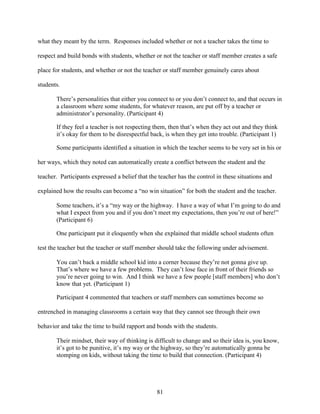 81
what they meant by the term. Responses included whether or not a teacher takes the time to
respect and build bonds with students, whether or not the teacher or staff member creates a safe
place for students, and whether or not the teacher or staff member genuinely cares about
students.
There’s personalities that either you connect to or you don’t connect to, and that occurs in
a classroom where some students, for whatever reason, are put off by a teacher or
administrator’s personality. (Participant 4)
If they feel a teacher is not respecting them, then that’s when they act out and they think
it’s okay for them to be disrespectful back, is when they get into trouble. (Participant 1)
Some participants identified a situation in which the teacher seems to be very set in his or
her ways, which they noted can automatically create a conflict between the student and the
teacher. Participants expressed a belief that the teacher has the control in these situations and
explained how the results can become a “no win situation” for both the student and the teacher.
Some teachers, it’s a “my way or the highway. I have a way of what I’m going to do and
what I expect from you and if you don’t meet my expectations, then you’re out of here!”
(Participant 6)
One participant put it eloquently when she explained that middle school students often
test the teacher but the teacher or staff member should take the following under advisement.
You can’t back a middle school kid into a corner because they’re not gonna give up.
That’s where we have a few problems. They can’t lose face in front of their friends so
you’re never going to win. And I think we have a few people [staff members] who don’t
know that yet. (Participant 1)
Participant 4 commented that teachers or staff members can sometimes become so
entrenched in managing classrooms a certain way that they cannot see through their own
behavior and take the time to build rapport and bonds with the students.
Their mindset, their way of thinking is difficult to change and so their idea is, you know,
it’s got to be punitive, it’s my way or the highway, so they’re automatically gonna be
stomping on kids, without taking the time to build that connection. (Participant 4)
 