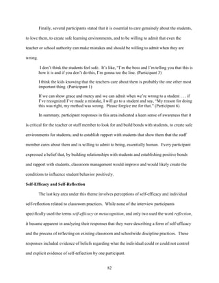 82
Finally, several participants stated that it is essential to care genuinely about the students,
to love them, to create safe learning environments, and to be willing to admit that even the
teacher or school authority can make mistakes and should be willing to admit when they are
wrong.
I don’t think the students feel safe. It’s like, “I’m the boss and I’m telling you that this is
how it is and if you don’t do this, I’m gonna toe the line. (Participant 3)
I think the kids knowing that the teachers care about them is probably the one other most
important thing. (Participant 1)
If we can show grace and mercy and we can admit when we’re wrong to a student . . . if
I’ve recognized I’ve made a mistake, I will go to a student and say, “My reason for doing
this was right, my method was wrong. Please forgive me for that.” (Participant 6)
In summary, participant responses in this area indicated a keen sense of awareness that it
is critical for the teacher or staff member to look for and build bonds with students, to create safe
environments for students, and to establish rapport with students that show them that the staff
member cares about them and is willing to admit to being, essentially human. Every participant
expressed a belief that, by building relationships with students and establishing positive bonds
and rapport with students, classroom management would improve and would likely create the
conditions to influence student behavior positively.
Self-Efficacy and Self-Reflection
The last key area under this theme involves perceptions of self-efficacy and individual
self-reflection related to classroom practices. While none of the interview participants
specifically used the terms self-efficacy or metacognition, and only two used the word reflection,
it became apparent in analyzing their responses that they were describing a form of self-efficacy
and the process of reflecting on existing classroom and schoolwide discipline practices. These
responses included evidence of beliefs regarding what the individual could or could not control
and explicit evidence of self-reflection by one participant.
 