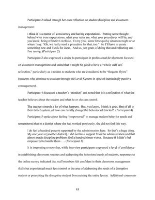 83
Participant 2 talked through her own reflection on student discipline and classroom
management:
I think it is a matter of, consistency and having expectations. Putting some thought
behind what your expectations, what your rules are, what your procedures will be, and
you know, being reflective on those. Every year, some little quirky situation might arise
where I say, “Oh, we really need a procedure for that, too.” So I’ll have to create
something new and I look for ideas. And so, just years of doing that and reflecting and
fine tuning. (Participant 2)
Participant 2 also expressed a desire to participate in professional development focused
on classroom management and stated that it might be good to have a “whole staff self-
reflection,” particularly as it relates to students who are considered to be “frequent flyers”
(students who continue to escalate through the Level System in spite of increasingly punitive
consequences).
Participant 4 discussed a teacher’s “mindset” and noted that it is a reflection of what the
teacher believes about the student and what he or she can control.
The teacher controls a lot of what happens. But, you know, I think it goes, first of all to
their belief system, of how can I really change the behavior of this kid? (Participant 4)
Participant 5 spoke about feeling “empowered” to manage student behavior needs and
remembered that in a district where she had worked previously, she did not feel this way.
I do feel a hundred percent supported by the administration here. So that’s a huge thing.
My one year in [another district], I did not have support from the administration and that
almost made discipline problems feel a hundred times worse. Because if I didn’t feel
empowered to handle them . . . (Participant 5)
It is interesting to note that, while interview participants expressed a level of confidence
in establishing classroom routines and addressing the behavioral needs of students, responses to
the online survey indicated that staff members felt confident in their classroom management
skills but experienced much less control in the area of addressing the needs of a disruptive
student or preventing the disruptive student from ruining the entire lesson. Additional comments
 