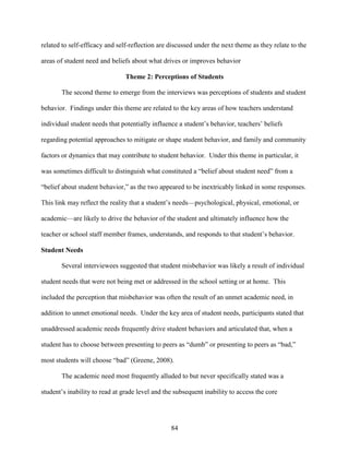 84
related to self-efficacy and self-reflection are discussed under the next theme as they relate to the
areas of student need and beliefs about what drives or improves behavior
Theme 2: Perceptions of Students
The second theme to emerge from the interviews was perceptions of students and student
behavior. Findings under this theme are related to the key areas of how teachers understand
individual student needs that potentially influence a student’s behavior, teachers’ beliefs
regarding potential approaches to mitigate or shape student behavior, and family and community
factors or dynamics that may contribute to student behavior. Under this theme in particular, it
was sometimes difficult to distinguish what constituted a “belief about student need” from a
“belief about student behavior,” as the two appeared to be inextricably linked in some responses.
This link may reflect the reality that a student’s needs—psychological, physical, emotional, or
academic—are likely to drive the behavior of the student and ultimately influence how the
teacher or school staff member frames, understands, and responds to that student’s behavior.
Student Needs
Several interviewees suggested that student misbehavior was likely a result of individual
student needs that were not being met or addressed in the school setting or at home. This
included the perception that misbehavior was often the result of an unmet academic need, in
addition to unmet emotional needs. Under the key area of student needs, participants stated that
unaddressed academic needs frequently drive student behaviors and articulated that, when a
student has to choose between presenting to peers as “dumb” or presenting to peers as “bad,”
most students will choose “bad” (Greene, 2008).
The academic need most frequently alluded to but never specifically stated was a
student’s inability to read at grade level and the subsequent inability to access the core
 