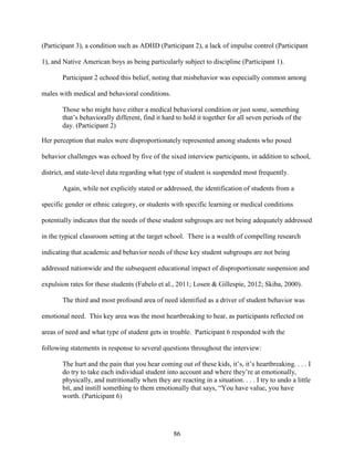 86
(Participant 3), a condition such as ADHD (Participant 2), a lack of impulse control (Participant
1), and Native American boys as being particularly subject to discipline (Participant 1).
Participant 2 echoed this belief, noting that misbehavior was especially common among
males with medical and behavioral conditions.
Those who might have either a medical behavioral condition or just some, something
that’s behaviorally different, find it hard to hold it together for all seven periods of the
day. (Participant 2)
Her perception that males were disproportionately represented among students who posed
behavior challenges was echoed by five of the sixed interview participants, in addition to school,
district, and state-level data regarding what type of student is suspended most frequently.
Again, while not explicitly stated or addressed, the identification of students from a
specific gender or ethnic category, or students with specific learning or medical conditions
potentially indicates that the needs of these student subgroups are not being adequately addressed
in the typical classroom setting at the target school. There is a wealth of compelling research
indicating that academic and behavior needs of these key student subgroups are not being
addressed nationwide and the subsequent educational impact of disproportionate suspension and
expulsion rates for these students (Fabelo et al., 2011; Losen & Gillespie, 2012; Skiba, 2000).
The third and most profound area of need identified as a driver of student behavior was
emotional need. This key area was the most heartbreaking to hear, as participants reflected on
areas of need and what type of student gets in trouble. Participant 6 responded with the
following statements in response to several questions throughout the interview:
The hurt and the pain that you hear coming out of these kids, it’s, it’s heartbreaking. . . . I
do try to take each individual student into account and where they’re at emotionally,
physically, and nutritionally when they are reacting in a situation. . . . I try to undo a little
bit, and instill something to them emotionally that says, “You have value, you have
worth. (Participant 6)
 