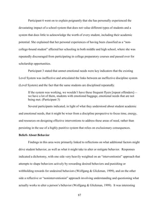 87
Participant 6 went on to explain poignantly that she has personally experienced the
devastating impact of a school system that does not value different types of students and a
system that does little to acknowledge the worth of every student, including their academic
potential. She explained that her personal experiences of having been classified as a “non-
college-bound student” affected her schooling in both middle and high school, where she was
repeatedly discouraged from participating in college preparatory courses and passed over for
scholarship opportunities.
Participant 3 stated that unmet emotional needs were key indicators that the existing
Level System was ineffective and articulated the links between an ineffective discipline system
(Level System) and the fact that the same students are disciplined repeatedly.
If the system was working, we wouldn’t have these frequent flyers [repeat offenders]—
we have a lot of them, students with emotional baggage, emotional needs that are not
being met. (Participant 3)
Several participants indicated, in light of what they understood about student academic
and emotional needs, that it might be wiser from a discipline perspective to focus time, energy,
and resources on designing effective interventions to address these areas of need, rather than
persisting in the use of a highly punitive system that relies on exclusionary consequences.
Beliefs About Behavior
Findings in this area were primarily linked to reflections on what additional factors might
drive student behavior, as well as what it might take to alter or mitigate behavior. Responses
indicated a dichotomy, with one side very heavily weighted on an “interventionist” approach that
attempts to shape behaviors actively by rewarding desired behaviors and punishing or
withholding rewards for undesired behaviors (Wolfgang & Glickman, 1999), and on the other
side a reflective or “noninterventionist” approach involving understanding and questioning what
actually works to alter a person’s behavior (Wolfgang & Glickman, 1999). It was interesting
 