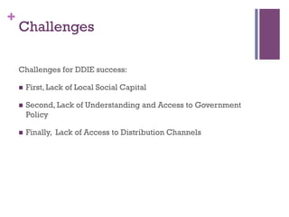 +
Challenges for DDIE success:
n? First, Lack of Local Social Capital
n? Second, Lack of Understanding and Access to Government
Policy
n? Finally, Lack of Access to Distribution Channels
Challenges
 