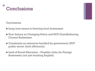 +
Conclusions
n? Long term issues in favoring local businesses
n? Poor history on Changing Policy and NOT Grandfathering
Current Businesses
n? Constraints on resources handled by government, NOT
public sector (lack efficiency)
n? Lack of Social Education C Possible niche for Foreign
Businesses (not just teaching English)
Conclusions
 