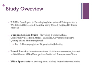 +
Study Overview
C? DDIE C Developed to Developing International Entrepreneurs.
We defined Developed Country using United Nations HD Index
(top 50)
C? Comprehensive Study C Covering Demographics,
Opportunity Selection, Market Entrance, Government Policy,
Quality of Life and Immigration
C? Part I : Demographics / Opportunity Selection
C? Broad Reach C Interviewees from 25 different countries, located
in 10 different MSA (Metropolitan Statistical Area) across China.
C? Wide Spectrum C Covering from Startup to International Brand
 
