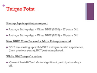 +
Unique Point
Startup Age is getting younger :
n? Average Startup Age C China DDIE (2002) C 37 years Old
n? Average Startup Age C China DDIE (2013) C 25 years Old
New DDIE More Focused / More Entrepreneurial
n? DDIE are starting up with MORE entrepreneurial experience
(then previous years), NOT just unemployed.
While Old Dragons retire:
n? Current Post-40 Tend shows significant participation drop-
off.
 