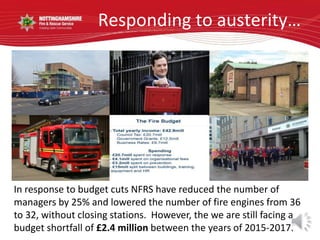 Responding to austerity…
In response to budget cuts NFRS have reduced the number of
managers by 25% and lowered the number of fire engines from 36
to 32, without closing stations. However, the we are still facing a
budget shortfall of £2.4 million between the years of 2015-2017.
 
