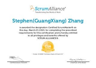 Stephen(GuangXiang) Zhang
is awarded the designation Certified ScrumMaster® on
this day, March 23, 2015, for completing the prescribed
requirements for this certification and is hereby entitled
to all privileges and benefits offered by
SCRUM ALLIANCE®.
Member: 000403927 Certification Expires: 23 March 2017
Certified Scrum Trainer® Chairman of the Board
 