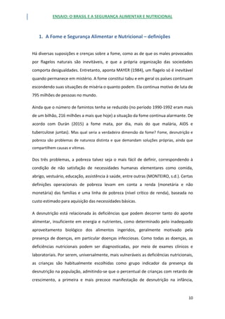 ENSAIO: O BRASIL E A SEGURANÇA ALIMENTAR E NUTRICIONAL
10
1. A Fome e Segurança Alimentar e Nutricional – definições
Há diversas suposições e crenças sobre a fome, como as de que os males provocados
por flagelos naturais são inevitáveis, e que a própria organização das sociedades
comporta desigualdades. Entretanto, aponta MAYER (1984), um flagelo só é inevitável
quando permanece em mistério. A fome constitui tabu e em geral os países continuam
escondendo suas situações de miséria o quanto podem. Ela continua motivo de luta de
795 milhões de pessoas no mundo.
Ainda que o número de famintos tenha se reduzido (no período 1990-1992 eram mais
de um bilhão, 216 milhões a mais que hoje) a situação da fome continua alarmante. De
acordo com Durán (2015) a fome mata, por dia, mais do que malária, AIDS e
tuberculose juntas). Mas qual seria a verdadeira dimensão da fome? Fome, desnutrição e
pobreza são problemas de natureza distinta e que demandam soluções próprias, ainda que
compartilhem causas e vítimas.
Dos três problemas, a pobreza talvez seja o mais fácil de definir, correspondendo à
condição de não satisfação de necessidades humanas elementares como comida,
abrigo, vestuário, educação, assistência à saúde, entre outras (MONTEIRO, s.d.). Certas
definições operacionais de pobreza levam em conta a renda (monetária e não
monetária) das famílias e uma linha de pobreza (nível crítico de renda), baseada no
custo estimado para aquisição das necessidades básicas.
A desnutrição está relacionada às deficiências que podem decorrer tanto do aporte
alimentar, insuficiente em energia e nutrientes, como determinado pelo inadequado
aproveitamento biológico dos alimentos ingeridos, geralmente motivado pela
presença de doenças, em particular doenças infecciosas. Como todas as doenças, as
deficiências nutricionais podem ser diagnosticadas, por meio de exames clínicos e
laboratoriais. Por serem, universalmente, mais vulneráveis as deficiências nutricionais,
as crianças são habitualmente escolhidas como grupo indicador da presença da
desnutrição na população, admitindo-se que o percentual de crianças com retardo de
crescimento, a primeira e mais precoce manifestação de desnutrição na infância,
 
