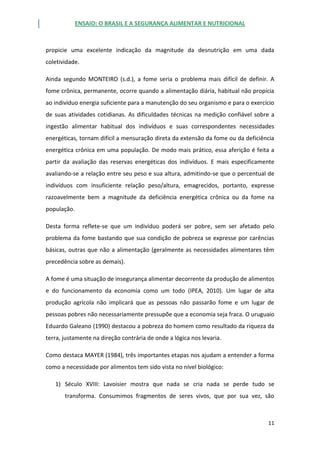 ENSAIO: O BRASIL E A SEGURANÇA ALIMENTAR E NUTRICIONAL
11
propicie uma excelente indicação da magnitude da desnutrição em uma dada
coletividade.
Ainda segundo MONTEIRO (s.d.), a fome seria o problema mais difícil de definir. A
fome crônica, permanente, ocorre quando a alimentação diária, habitual não propicia
ao indivíduo energia suficiente para a manutenção do seu organismo e para o exercício
de suas atividades cotidianas. As dificuldades técnicas na medição confiável sobre a
ingestão alimentar habitual dos indivíduos e suas correspondentes necessidades
energéticas, tornam difícil a mensuração direta da extensão da fome ou da deficiência
energética crônica em uma população. De modo mais prático, essa aferição é feita a
partir da avaliação das reservas energéticas dos indivíduos. E mais especificamente
avaliando-se a relação entre seu peso e sua altura, admitindo-se que o percentual de
indivíduos com insuficiente relação peso/altura, emagrecidos, portanto, expresse
razoavelmente bem a magnitude da deficiência energética crônica ou da fome na
população.
Desta forma reflete-se que um indivíduo poderá ser pobre, sem ser afetado pelo
problema da fome bastando que sua condição de pobreza se expresse por carências
básicas, outras que não a alimentação (geralmente as necessidades alimentares têm
precedência sobre as demais).
A fome é uma situação de insegurança alimentar decorrente da produção de alimentos
e do funcionamento da economia como um todo (IPEA, 2010). Um lugar de alta
produção agrícola não implicará que as pessoas não passarão fome e um lugar de
pessoas pobres não necessariamente pressupõe que a economia seja fraca. O uruguaio
Eduardo Galeano (1990) destacou a pobreza do homem como resultado da riqueza da
terra, justamente na direção contrária de onde a lógica nos levaria.
Como destaca MAYER (1984), três importantes etapas nos ajudam a entender a forma
como a necessidade por alimentos tem sido vista no nível biológico:
1) Século XVIII: Lavoisier mostra que nada se cria nada se perde tudo se
transforma. Consumimos fragmentos de seres vivos, que por sua vez, são
 