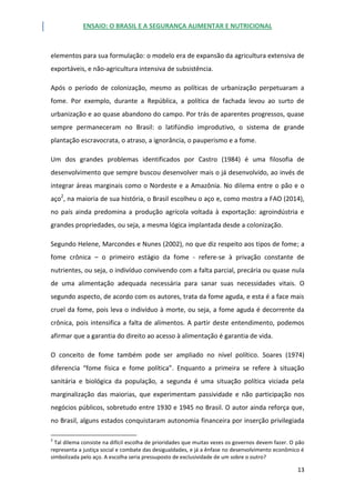 ENSAIO: O BRASIL E A SEGURANÇA ALIMENTAR E NUTRICIONAL
13
elementos para sua formulação: o modelo era de expansão da agricultura extensiva de
exportáveis, e não-agricultura intensiva de subsistência.
Após o período de colonização, mesmo as políticas de urbanização perpetuaram a
fome. Por exemplo, durante a República, a política de fachada levou ao surto de
urbanização e ao quase abandono do campo. Por trás de aparentes progressos, quase
sempre permaneceram no Brasil: o latifúndio improdutivo, o sistema de grande
plantação escravocrata, o atraso, a ignorância, o pauperismo e a fome.
Um dos grandes problemas identificados por Castro (1984) é uma filosofia de
desenvolvimento que sempre buscou desenvolver mais o já desenvolvido, ao invés de
integrar áreas marginais como o Nordeste e a Amazônia. No dilema entre o pão e o
aço2
, na maioria de sua história, o Brasil escolheu o aço e, como mostra a FAO (2014),
no país ainda predomina a produção agrícola voltada à exportação: agroindústria e
grandes propriedades, ou seja, a mesma lógica implantada desde a colonização.
Segundo Helene, Marcondes e Nunes (2002), no que diz respeito aos tipos de fome; a
fome crônica – o primeiro estágio da fome - refere-se à privação constante de
nutrientes, ou seja, o indivíduo convivendo com a falta parcial, precária ou quase nula
de uma alimentação adequada necessária para sanar suas necessidades vitais. O
segundo aspecto, de acordo com os autores, trata da fome aguda, e esta é a face mais
cruel da fome, pois leva o indivíduo à morte, ou seja, a fome aguda é decorrente da
crônica, pois intensifica a falta de alimentos. A partir deste entendimento, podemos
afirmar que a garantia do direito ao acesso à alimentação é garantia de vida.
O conceito de fome também pode ser ampliado no nível político. Soares (1974)
diferencia “fome física e fome política”. Enquanto a primeira se refere à situação
sanitária e biológica da população, a segunda é uma situação política viciada pela
marginalização das maiorias, que experimentam passividade e não participação nos
negócios públicos, sobretudo entre 1930 e 1945 no Brasil. O autor ainda reforça que,
no Brasil, alguns estados conquistaram autonomia financeira por inserção privilegiada
2
Tal dilema consiste na difícil escolha de prioridades que muitas vezes os governos devem fazer. O pão
representa a justiça social e combate das desigualdades, e já a ênfase no desenvolvimento econômico é
simbolizada pelo aço. A escolha seria pressuposto de exclusividade de um sobre o outro?
 