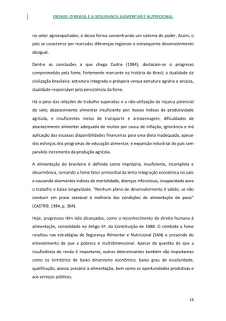 ENSAIO: O BRASIL E A SEGURANÇA ALIMENTAR E NUTRICIONAL
14
no setor agroexportador, e dessa forma concentrando um sistema de poder. Assim, o
país se caracteriza por marcadas diferenças regionais e consequente desenvolvimento
desigual.
Dentre as conclusões a que chega Castro (1984), destacam-se o progresso
comprometido pela fome, fortemente marcante na história do Brasil; a dualidade da
civilização brasileira: estrutura integrada e próspera versus estrutura agrária e arcaica,
dualidade responsável pela persistência da fome.
Há o peso das relações de trabalho superadas e a não-utilização da riqueza potencial
do solo; abastecimento alimentar insuficiente por: baixos índices de produtividade
agrícola, e insuficientes meios de transporte e armazenagem; dificuldades de
abastecimento alimentar adequado de muitos por causa de inflação; ignorância e má
aplicação das escassas disponibilidades financeiras para uma dieta inadequada, apesar
dos esforços dos programas de educação alimentar; e expansão industrial do país sem
paralelo incremento da produção agrícola.
A alimentação do brasileiro é definida como imprópria, insuficiente, incompleta e
desarmônica, tornando a fome fator primordial da lenta integração econômica no país
e causando alarmantes índices de mortalidade, doenças infecciosas, incapacidade para
o trabalho e baixa longevidade. “Nenhum plano de desenvolvimento é válido, se não
conduzir em prazo razoável à melhoria das condições de alimentação do povo”
(CASTRO, 1984, p. 304).
Hoje, progressos têm sido alcançados, como o reconhecimento do direito humano à
alimentação, consolidado no Artigo 6º. da Constituição de 1988. O combate à fome
resultou nas estratégias de Segurança Alimentar e Nutricional (SAN) e prescinde do
entendimento de que a pobreza é multidimensional. Apesar da questão de que a
insuficiência de renda é importante, outros determinantes também são importantes
como os territórios de baixo dinamismo econômico, baixo grau de escolaridade,
qualificação, acesso precário à alimentação, bem como as oportunidades produtivas e
aos serviços públicos.
 