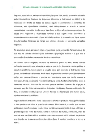 ENSAIO: O BRASIL E A SEGURANÇA ALIMENTAR E NUTRICIONAL
15
Segundo especialistas, existem trinta definições para SAN, sendo o conceito adotado
pela II Conferência Nacional de Segurança Alimentar e Nutricional (de 2004) o de
realização do direito de todos ao acesso regular e permanente a alimentos de
qualidade, em quantidade suficiente, sem comprometer o acesso a outras
necessidades essenciais, tendo como base boas práticas alimentares promotoras de
saúde que respeitem a diversidade cultural e que sejam social econômica e
ambientalmente sustentáveis. Como abordado no item 5, o conceito da fome sofreu
transformações históricas ao longo das últimas décadas e apresenta variações
regionais.
Na atualidade ainda persistem mitos a respeito da fome no mundo. Por exemplo, o de
que não há comida suficiente para alimentar a população mundial – o que leva à
proposição de soluções meramente técnicas e simplistas.
De acordo com o Programa Mundial de Alimentos (PMA) da ONU existe comida
suficiente no mundo para alimentar a todos, o que só faz destacar o caráter político e
social do problema. Sendo assim, a solução passa por produção e distribuição mais
justas, sustentáveis e eficientes. Além disso, a agricultura familiar - principalmente em
países em desenvolvimento - precisa ser incentivada para que tenha acesso a
mercados. Outro preconceito recorrente atribui a fome, fundamentalmente a secas e
desastres naturais. Trata-se de um mito porque existem sistemas de irrigação e
estradas que são feitas para vencer as limitações climáticas e fatores ambientais. De
fato, a natureza constitui apenas um dos fatores e a tecnologia, em muitos casos,
ajuda a contornar o problema.
Alguns também atribuem a fome à escassez na oferta de produtos nos supermercados
– mas perde-se de vista a questão do acesso. Ela é central, e acaba por nortear
políticas de transferência de renda. Existe também um preconceito de que a África é a
grande região de fome do mundo. Entre os famintos do mundo, entretanto, mais da
metade vive na Ásia-Pacífico; e mesmo nos Estados Unidos há 50 milhões de pessoas
em situação de insegurança alimentar. Além disso, é possível monitorar e prever a
fome.
 