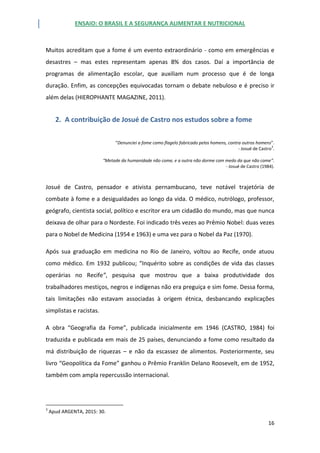 ENSAIO: O BRASIL E A SEGURANÇA ALIMENTAR E NUTRICIONAL
16
Muitos acreditam que a fome é um evento extraordinário - como em emergências e
desastres – mas estes representam apenas 8% dos casos. Daí a importância de
programas de alimentação escolar, que auxiliam num processo que é de longa
duração. Enfim, as concepções equivocadas tornam o debate nebuloso e é preciso ir
além delas (HIEROPHANTE MAGAZINE, 2011).
2. A contribuição de Josué de Castro nos estudos sobre a fome
“Denunciei a fome como flagelo fabricado pelos homens, contra outros homens”.
- Josué de Castro
3
.
“Metade da humanidade não come, e a outra não dorme com medo da que não come”.
- Josué de Castro (1984).
Josué de Castro, pensador e ativista pernambucano, teve notável trajetória de
combate à fome e a desigualdades ao longo da vida. O médico, nutrólogo, professor,
geógrafo, cientista social, político e escritor era um cidadão do mundo, mas que nunca
deixava de olhar para o Nordeste. Foi indicado três vezes ao Prêmio Nobel: duas vezes
para o Nobel de Medicina (1954 e 1963) e uma vez para o Nobel da Paz (1970).
Após sua graduação em medicina no Rio de Janeiro, voltou ao Recife, onde atuou
como médico. Em 1932 publicou; “Inquérito sobre as condições de vida das classes
operárias no Recife”, pesquisa que mostrou que a baixa produtividade dos
trabalhadores mestiços, negros e indígenas não era preguiça e sim fome. Dessa forma,
tais limitações não estavam associadas à origem étnica, desbancando explicações
simplistas e racistas.
A obra “Geografia da Fome”, publicada inicialmente em 1946 (CASTRO, 1984) foi
traduzida e publicada em mais de 25 países, denunciando a fome como resultado da
má distribuição de riquezas – e não da escassez de alimentos. Posteriormente, seu
livro “Geopolítica da Fome” ganhou o Prêmio Franklin Delano Roosevelt, em de 1952,
também com ampla repercussão internacional.
3
Apud ARGENTA, 2015: 30.
 