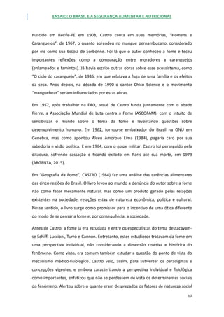 ENSAIO: O BRASIL E A SEGURANÇA ALIMENTAR E NUTRICIONAL
17
Nascido em Recife-PE em 1908, Castro conta em suas memórias, “Homens e
Caranguejos”, de 1967, o quanto aprendeu no mangue pernambucano, considerado
por ele como sua Escola de Sorbonne. Foi lá que o autor conheceu a fome e teceu
importantes reflexões como a comparação entre moradores a caranguejos
(enlameados e famintos). Já havia escrito outras obras sobre esse ecossistema, como
“O ciclo do caranguejo”, de 1935, em que relatava a fuga de uma família e os efeitos
da seca. Anos depois, na década de 1990 o cantor Chico Science e o movimento
“manguebeat” seriam influenciados por estas obras.
Em 1957, após trabalhar na FAO, Josué de Castro funda juntamente com o abade
Pierre, a Associação Mundial de Luta contra a Fome (ASCOFAM), com o intuito de
sensibilizar o mundo sobre o tema da fome e levantando questões sobre
desenvolvimento humano. Em 1962, tornou-se embaixador do Brasil na ONU em
Genebra, mas como apontou Alceu Amoroso Lima (1984), pagaria caro por sua
sabedoria e visão política. E em 1964, com o golpe militar, Castro foi perseguido pela
ditadura, sofrendo cassação e ficando exilado em Paris até sua morte, em 1973
(ARGENTA, 2015).
Em “Geografia da Fome”, CASTRO (1984) faz uma análise das carências alimentares
das cinco regiões do Brasil. O livro levou ao mundo a denúncia do autor sobre a fome
não como fator meramente natural, mas como um produto gerado pelas relações
existentes na sociedade, relações estas de natureza econômica, política e cultural.
Nesse sentido, o livro surge como promissor para o incentivo de uma ótica diferente
do modo de se pensar a fome e, por consequência, a sociedade.
Antes de Castro, a fome já era estudada e entre os especialistas do tema destacavam-
se Schiff, Lucciani, Turró e Cannon. Entretanto, estes estudiosos tratavam da fome em
uma perspectiva individual, não considerando a dimensão coletiva e histórica do
fenômeno. Como visto, era comum também estudar a questão do ponto de vista do
mecanismo médico-fisiológico. Castro veio, assim, para subverter os paradigmas e
concepções vigentes, e embora caracterizando a perspectiva individual e fisiológica
como importantes, enfatizou que não se perdessem de vista os determinantes sociais
do fenômeno. Alertou sobre o quanto eram desprezados os fatores de natureza social
 
