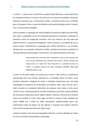 ENSAIO: O BRASIL E A SEGURANÇA ALIMENTAR E NUTRICIONAL
18
e cultural – e sobre como o latifundismo agrário-feudal deformou o desenvolvimento
da sociedade brasileira. O social se faz sentir por um mecanismo biológico: através de
deficiência alimentar que a monocultura impõe, e através da fome que o latifúndio
gera. De qualquer forma, o autor não defende o primado do biológico sobre o cultural,
nem o cultural sobre o biológico.
Castro combateu a explicação de Thomas Malthus (economista inglês do século XVIII),
para quem a população crescia em progressão geométrica, enquanto a produção de
alimentos crescia em progressão aritmética. Para ele, tratava-se de uma visão que
defendia limitar o crescimento demográfico. Castro subverteu a concepção de que se
precisa reduzir artificialmente a população para melhor alimentá-la e, ao contrário,
afirmava que era necessário alimentá-la melhor, partindo do elemento qualitativo (e
não quantitativo) da alimentação. Inversamente, sua visão do brasileiro era de que:
Está provado que a natureza não é mesquinha e que os seus recursos são
mais do que suficientes para alimentar bem todo o efetivo humano por
longos anos a vir. Quem tem sido mesquinha é a condição humana, ou
melhor a condição humana de nossa civilização (CASTRO, 1984 apud
ARGENTA, 2015, p. 32)
O autor fez do Brasil objeto de estudo para a fome e SAN. Dentre as justificativas
apresentadas para essa escolha, destacam-se as condições ideais de análise: vasto
território, diferentes categorias de climas e condições excepcionais para uma larga
investigação do problema de alimentação nos trópicos. Além disso, afirmou que o
Brasil consistia em verdadeiro laboratório de pesquisa social sobre o tema como
nenhum outro, e pela aplicação do método comparativo, permitiam-se generalizações
até certo ponto válidas para outras regiões tropicais. Ademais, o Brasil está na América
Latina, que também se insere como lugar de fome no mundo. O país estudado por
Castro (1984) era o Brasil de 1946, tipicamente subdesenvolvido (para usar
nomenclatura típica da época), de viés agrícola e resquícios dos tempos coloniais,
assim como marcado pelo dilema do “pão ou aço”.
Longe de constituir uma única área geográfica alimentar, o país foi dividido por Castro
em cinco áreas bem caracterizadas e distribuídas:
 