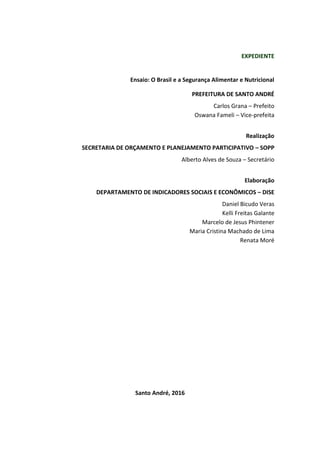 EXPEDIENTE
Ensaio: O Brasil e a Segurança Alimentar e Nutricional
PREFEITURA DE SANTO ANDRÉ
Carlos Grana – Prefeito
Oswana Fameli – Vice-prefeita
Realização
SECRETARIA DE ORÇAMENTO E PLANEJAMENTO PARTICIPATIVO – SOPP
Alberto Alves de Souza – Secretário
Elaboração
DEPARTAMENTO DE INDICADORES SOCIAIS E ECONÔMICOS – DISE
Daniel Bicudo Veras
Kelli Freitas Galante
Marcelo de Jesus Phintener
Maria Cristina Machado de Lima
Renata Moré
Santo André, 2016
 