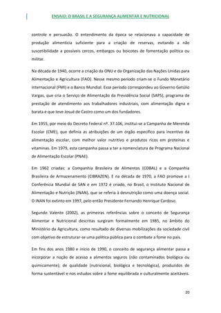 ENSAIO: O BRASIL E A SEGURANÇA ALIMENTAR E NUTRICIONAL
20
controle e persuasão. O entendimento da época se relacionava a capacidade de
produção alimentícia suficiente para a criação de reservas, evitando a não
suscetibilidade a possíveis cercos, embargos ou boicotes de fomentação política ou
militar.
Na década de 1940, ocorre a criação da ONU e da Organização das Nações Unidas para
Alimentação e Agricultura (FAO). Nesse mesmo período criam-se o Fundo Monetário
Internacional (FMI) e o Banco Mundial. Esse período correspondeu ao Governo Getúlio
Vargas, que cria o Serviço de Alimentação da Previdência Social (SAPS), programa de
prestação de atendimento aos trabalhadores industriais, com alimentação digna e
barata e que teve Josué de Castro como um dos fundadores.
Em 1955, por meio do Decreto Federal nº. 37.106, institui-se a Campanha de Merenda
Escolar (CME), que definia as atribuições de um órgão específico para incentivo da
alimentação escolar, com melhor valor nutritivo e produtos ricos em proteínas e
vitaminas. Em 1979, esta campanha passa a ter a nomenclatura de Programa Nacional
de Alimentação Escolar (PNAE).
Em 1962 criadas: a Companhia Brasileira de Alimentos (COBAL) e a Companhia
Brasileira de Armazenamento (CIBRAZEN). E na década de 1970, a FAO promove a I
Conferência Mundial de SAN e em 1972 é criado, no Brasil, o Instituto Nacional de
Alimentação e Nutrição (INAN), que se referia à desnutrição como uma doença social.
O INAN foi extinto em 1997, pelo então Presidente Fernando Henrique Cardoso.
Segundo Valente (2002), as primeiras referências sobre o conceito de Segurança
Alimentar e Nutricional descritas surgiram formalmente em 1985, no âmbito do
Ministério da Agricultura, como resultado de diversas mobilizações da sociedade civil
com objetivo de estruturar-se uma política pública para o combate a fome no país.
Em fins dos anos 1980 e início de 1990, o conceito de segurança alimentar passa a
incorporar a noção de acesso a alimentos seguros (não contaminados biológica ou
quimicamente); de qualidade (nutricional, biológica e tecnológica), produzidos de
forma sustentável e nos estudos sobre a fome equilibrada e culturalmente aceitáveis.
 