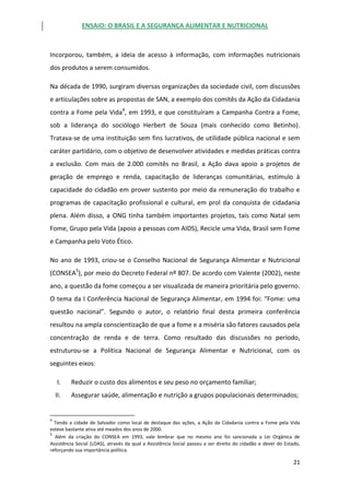 ENSAIO: O BRASIL E A SEGURANÇA ALIMENTAR E NUTRICIONAL
21
Incorporou, também, a ideia de acesso à informação, com informações nutricionais
dos produtos a serem consumidos.
Na década de 1990, surgiram diversas organizações da sociedade civil, com discussões
e articulações sobre as propostas de SAN, a exemplo dos comitês da Ação da Cidadania
contra a Fome pela Vida4
, em 1993, e que constituíram a Campanha Contra a Fome,
sob a liderança do sociólogo Herbert de Souza (mais conhecido como Betinho).
Tratava-se de uma instituição sem fins lucrativos, de utilidade pública nacional e sem
caráter partidário, com o objetivo de desenvolver atividades e medidas práticas contra
a exclusão. Com mais de 2.000 comitês no Brasil, a Ação dava apoio a projetos de
geração de emprego e renda, capacitação de lideranças comunitárias, estímulo à
capacidade do cidadão em prover sustento por meio da remuneração do trabalho e
programas de capacitação profissional e cultural, em prol da conquista de cidadania
plena. Além disso, a ONG tinha também importantes projetos, tais como Natal sem
Fome, Grupo pela Vida (apoio a pessoas com AIDS), Recicle uma Vida, Brasil sem Fome
e Campanha pelo Voto Ético.
No ano de 1993, criou-se o Conselho Nacional de Segurança Alimentar e Nutricional
(CONSEA5
), por meio do Decreto Federal nº 807. De acordo com Valente (2002), neste
ano, a questão da fome começou a ser visualizada de maneira prioritária pelo governo.
O tema da I Conferência Nacional de Segurança Alimentar, em 1994 foi: “Fome: uma
questão nacional”. Segundo o autor, o relatório final desta primeira conferência
resultou na ampla conscientização de que a fome e a miséria são fatores causados pela
concentração de renda e de terra. Como resultado das discussões no período,
estruturou-se a Política Nacional de Segurança Alimentar e Nutricional, com os
seguintes eixos:
I. Reduzir o custo dos alimentos e seu peso no orçamento familiar;
II. Assegurar saúde, alimentação e nutrição a grupos populacionais determinados;
4
Tendo a cidade de Salvador como local de destaque das ações, a Ação da Cidadania contra a Fome pela Vida
esteve bastante ativa até meados dos anos de 2000.
5
Além da criação do CONSEA em 1993, vale lembrar que no mesmo ano foi sancionada a Lei Orgânica de
Assistência Social (LOAS), através da qual a Assistência Social passou a ser direito do cidadão e dever do Estado,
reforçando sua importância política.
 